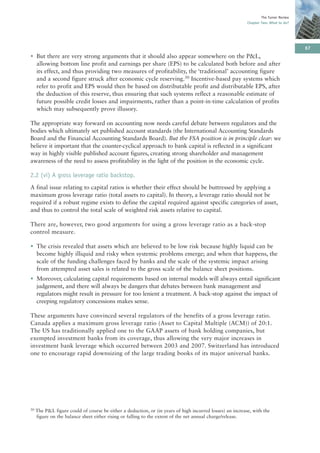 The Turner Review
                                                                                                           Chapter Two: What to do?




                                                                                                                                       67
• But there are very strong arguments that it should also appear somewhere on the P&L,
  allowing bottom line profit and earnings per share (EPS) to be calculated both before and after
  its effect, and thus providing two measures of profitability, the ‘traditional’ accounting figure
  and a second figure struck after economic cycle reserving.30 Incentive-based pay systems which
  refer to profit and EPS would then be based on distributable profit and distributable EPS, after
  the deduction of this reserve, thus ensuring that such systems reflect a reasonable estimate of
  future possible credit losses and impairments, rather than a point-in-time calculation of profits
  which may subsequently prove illusory.

The appropriate way forward on accounting now needs careful debate between regulators and the
bodies which ultimately set published account standards (the International Accounting Standards
Board and the Financial Accounting Standards Board). But the FSA position is in principle clear: we
believe it important that the counter-cyclical approach to bank capital is reflected in a significant
way in highly visible published account figures, creating strong shareholder and management
awareness of the need to assess profitability in the light of the position in the economic cycle.

2.2 (vi) A gross leverage ratio backstop.
A final issue relating to capital ratios is whether their effect should be buttressed by applying a
maximum gross leverage ratio (total assets to capital). In theory, a leverage ratio should not be
required if a robust regime exists to define the capital required against specific categories of asset,
and thus to control the total scale of weighted risk assets relative to capital.

There are, however, two good arguments for using a gross leverage ratio as a back-stop
control measure.

• The crisis revealed that assets which are believed to be low risk because highly liquid can be
  become highly illiquid and risky when systemic problems emerge; and when that happens, the
  scale of the funding challenges faced by banks and the scale of the systemic impact arising
  from attempted asset sales is related to the gross scale of the balance sheet positions.
• Moreover, calculating capital requirements based on internal models will always entail significant
  judgement, and there will always be dangers that debates between bank management and
  regulators might result in pressure for too lenient a treatment. A back-stop against the impact of
  creeping regulatory concessions makes sense.

These arguments have convinced several regulators of the benefits of a gross leverage ratio.
Canada applies a maximum gross leverage ratio (Asset to Capital Multiple (ACM)) of 20:1.
The US has traditionally applied one to the GAAP assets of bank holding companies, but
exempted investment banks from its coverage, thus allowing the very major increases in
investment bank leverage which occurred between 2003 and 2007. Switzerland has introduced
one to encourage rapid downsizing of the large trading books of its major universal banks.




30   The P&L figure could of course be either a deduction, or (in years of high incurred losses) an increase, with the
     figure on the balance sheet either rising or falling to the extent of the net annual charge/release.
 