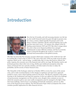 The Turner Review
                                                                                                   Introduction




                                                                                                                  5




Introduction


                                 Over the last 18 months, and with increasing intensity over the last
                                 six, the world’s financial system has gone through its greatest crisis
                                 for a least a century, indeed arguably the greatest crisis in the
                                 history of finance capitalism. Specific national banking crises in the
                                 past have been more severe – for instance, the collapse of the US
                                 banking system between 1929 and 1933. But what is unique about
                                 this crisis is that severe financial problems have emerged
                                 simultaneously in many different countries, and that its economic
                                 impact is being felt throughout the world as a result of the
                                 increased interconnectedness of the global economy.

This does not mean that the economic recession which many countries in the world now face will
be anything like as bad as that of 1929-33. The crisis of the early 1930s was made worse by policy
responses which can be – and are being – avoided today. But it is clear that however effective the
policy response, the economic cost of the financial crisis will be very large. We therefore need to ask
profound questions about what went wrong, whether past intellectual assumptions about the
nature of financial risk were seriously mistaken, and what needs to be done to reduce the
probability and the severity of future financial crises.

The Chancellor of the Exchequer asked me in October 2008 to review the causes of the current
crisis, and to make recommendations on the changes in regulation and supervisory approach
needed to create a more robust banking system for the future. This Review responds to that remit,
focusing on the fundamental and long-term questions. It does not address the short-term challenge
of macroeconomic management over the next few years, though it does comment on ways in
which the transition path to new more stable arrangements must be managed in the light of that
short-term challenge. And its focus is on banking and bank-like institutions, and not on other
areas of the financial services industry. The FSA Discussion Paper which accompanies this review
considers possible implications for other financial services.
 