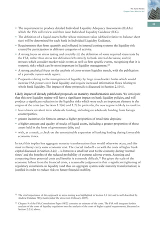 The Turner Review
                                                                                                              Chapter Two: What to do?




                                                                                                                                          69
• The requirement to produce detailed Individual Liquidity Adequacy Assessments (ILAAs)
  which the FSA will review and then issue Individual Liquidity Guidance (ILG).
• The definition of a liquid assets buffer whose minimum value (defined relative to balance sheet
  size) will be determined for each bank in Individual Liquidity Guidance.
• Requirements that firms quantify and reflected in internal costing systems the liquidity risk
  created by participation in different categories of activity.
• A strong focus on stress testing and crucially: (i) the definition of some required stress tests by
  the FSA, rather than stress test definition left entirely to bank internal decisions; and (ii)
  stresses which consider market-wide events as well as firm specific events, recognising that it is
  systemic risks which can be most important in liquidity management.32
• A strong analytical focus on the analysis of cross-system liquidity trends, with the publication
  of a periodic system-wide report.
• Proposals relating to the management of liquidity by large cross-border banks which would
  increase FSA powers over local liquidity and require increased information flows relating to
  whole bank liquidity. The impact of these proposals is discussed in Section 2.10 (i).

Likely impact of already published proposals on maturity transformation and costs. We anticipate
that this new liquidity regime will have a significant impact on bank liquidity policies, and will
produce a significant reduction in the liquidity risks which were such an important element in the
origins of the crisis (see Sections 1.1(iii) and 1.2). In particular, the new regime is likely to result in:
• less reliance on short term wholesale funding, including on wholesale funding from foreign
  counterparties;
• greater incentives for firms to attract a higher proportion of retail time deposits;
• a higher amount and quality of stocks of liquid assets, including a greater proportion of those
  assets held in the form of government debt; and
• with, as a result, a check on the unsustainable expansion of banking lending during favourable
  economic times.

In total this implies less aggregate maturity transformation than would otherwise occur, and this
must in theory carry some economic cost. The crucial tradeoff – as with the costs of higher bank
capital discussed in Section 2.2(i) – is between a small net cost to the economy during ‘normal
times’ and the benefits of the reduced probability of extreme adverse events. Assessing and
comparing these potential costs and benefits is extremely difficult.33 But given the scale of the
economic fallout from the financial crisis, a reasonable judgement is that a significant tightening of
regulatory constraints on liquidity (and thus on aggregate system-wide maturity transformation) is
justified in order to reduce risks to future financial stability.




32   The vital importance of this approach to stress testing was highlighted in Section 1.4 (iii) and is well described by
     Andrew Haldane Why banks failed the stress test (February 2009).
33   Chapter 9 of the FSA Consultation Paper 08/22 contains an estimate of the costs. The FSA will integrate further
     analysis of the costs of liquidity regulation into the analysis of the costs of higher capital requirements, discussed in
     Section 2.2 (i) above.
 