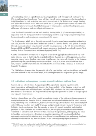 The Turner Review
     Chapter Two: What to do?




70
         A ‘core funding ratio’ as a prudential and macro-prudential tool. The approach outlined by the
         FSA in its December Consultation Paper will have overall macro consequences, but its application
         is highly tailored to each individual bank and it does not entail the definition of a single funding
         rule applicable across all banks. The issue which the FSA now proposes for debate is whether this
         individual tailored approach should be buttressed by reference to a standard funding ratio, used
         either as a rule or as an indicator of potential concerns.

         Most developed countries have not used standard funding ratios (e.g. loans to deposit ratios) as
         regulatory tools for many years: but several emerging countries (e.g. Hong Kong and Singapore)
         have continued to apply regulatory constraints of this nature.

         The developments which led to the crisis, meanwhile, have increased awareness of the risks which
         can arise, both for individual banks and for the system as a whole, if rapid asset growth is funded
         through increased reliance on potentially unstable funding sources. In the UK it is noticeable that
         between 2002 and 2007 growth of bank balance sheets was significantly correlated with the % of
         funding derived from short-term wholesale deposits (Exhibit 2.4).

         Careful consideration would have to be given to the most appropriate definition of any such
         ratio (the one used in Exhibit 2.4 is intended solely to illustrate a possible approach). And the
         potential role of a core funding ratio could be either as a backstop rule (similar to the function
         performed by the gross leverage ratio discussed in 2.2 (vi)), or as an indicator rather than a
         rule, used to identify overall macro-prudential risks and issues to be addressed in Individual
         Liquidity Guidance.

         The FSA believes, however, that the potential role of a ‘core funding ratio’ merits debates and would
         welcome feedback to the Discussion Paper, both on the principle and on possible specific design.



         2.3 Institutional and geographic coverage: economic substance not legal form
         Section 2.2 has set out major changes required to capital and liquidity regulation and
         supervision: these will significantly improve the future stability of the banking system but will
         inevitably impose some additional costs on banks. This reinforces the importance of ensuring
         that bank-like activities do not migrate outside the regulator perimeter in order to escape capital
         and liquidity requirements.

         Section 1.1 noted that one of the crucial factors in the origins of the crisis was the development of
         major institutions and financial devices – sometimes labeled near banks or shadow banks – which
         were performing bank-like functions, but which were not regulated as banks. Bank-sponsored (and
         other) SIVs and conduits were highly leveraged and performed extensive maturity formation, with
         liabilities far shorter in tenor than the maturity of assets. US mutual funds had made implicit
         promises to their customers not to ‘break the buck’, encouraging investors to treat investments
         with them as similar to bank deposits in their assurance of capital value, and requiring the funds
         to liquidate assets quickly in a downturn to meet their promises. US investment banks had
         developed over several decades into very large, highly leveraged institutions, performing significant
         maturity transformation, but were not subject to the same regulatory regime as banks.34

         34   The SEC, as the lead regulator, had applied the Basel trading book/market risk regime to the investment banks, but
              they were not covered by the gross leverage ratio which applied to commercial banks.
 