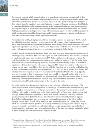 The Turner Review
     Chapter Two: What to do?




72
         The essential principle which needs therefore to be agreed and implemented internationally is that
         regulation should focus on economic substance not legal form. Off-balance sheet vehicles which create
         substantive economic risk, either to an individual bank, or to total system stability, must be treated as
         if on-balance sheet for regulatory purposes. Prudential oversight of financial institutions should ideally
         be coordinated in integrated regulators (covering banks, investment banks and insurance companies)
         reducing the dangers of inconsistency and arbitrage between different authorities within one country.
         And regulators must have the power to obtain information and identify new forms of financial activity
         which are developing bank-like characteristics, and if necessary to extend prudential regulation to
         them, or to restrict their impact on the regulated community.

         The institutional and legal implications of these principles are more far reaching in the US, which
         has a highly fragmented regulatory system, than in the UK or many other European countries,
         where there have been fewer regulatory distinctions based on legal form, and where more integrated
         supervisory reproaches are already common. But the principle could still have implications for the
         future FSA approach to particular types of institution, for instance hedge funds.

         The FSA already regulates UK domiciled hedge fund asset managers more extensively than several
         other regulatory authorities. These fund managers are FSA authorised and their business is subject
         to regulation and supervision consistent with FSA Rules and European Directives, covering the
         capital required to run an asset manager business and conduct of business.35 But the hedge funds
         themselves (which are usually legally domiciled offshore) are not currently subject to prudential
         regulations affecting their capital adequacy or liquidity. This reflects the fact that hedge funds in
         general are not today bank-like in their activities. Hedge fund leverage is typically well below that
         of banks – about two to three on average (Exhibit 2.5).36 They do not in general deal directly with
         retail customers (though they may have indirect contact via funds of funds). And they typically
         have not promised to their investors that funds are available on demand, and are able to apply
         redemption gates in the event of significant investor withdrawals. They are not therefore at present
         performing a maturity transformation function fully equivalent to that performed by banks,
         investment banks, SIVs and mutual funds, in the run-up to the crisis.

         But hedge fund activity in aggregate can have an important procyclical systemic impact. The
         simultaneous attempt by many hedge funds to deleverage and meet investor redemptions may well
         have played an important role over the last six months in depressing securities prices in a self-
         fulfilling cycle. And it is possible that hedge funds could evolve in future years, in their scale, their
         leverage, and their customer promises, in a way which made them more bank-like and more
         systemically important. In the 1970s and 80s, the major US investment banks (then typically
         described as broker dealers) were probably not systemically important to the US or global
         financial system, and a default might well have been absorbed without the catastrophic effects
         which the failure of Lehmans produced. Gradually over the succeeding decades however they did
         become systemically important, but authorities did not overtly recognise this fact and did not
         change regulatory and supervisory approaches to reflect it. We need a regulatory philosophy which
         in future will spot such an evolution and respond in time.




         35   For example, the enforcement of FSA rules on short selling disclosure, and of temporary short selling bans, can
              entail information gathering visits to hedge fund managers involved in significant short selling activity.
         36   Funds employing a strategy of convertible or fixed income arbitrage however tend to use significantly higher
              aggregate leverage.
 