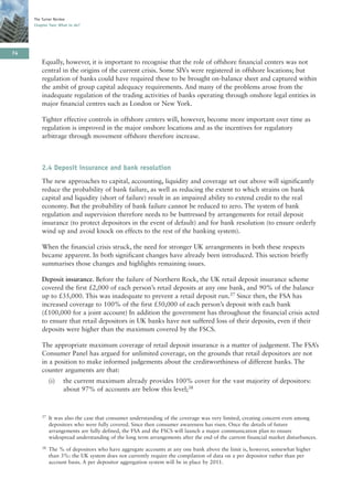The Turner Review
     Chapter Two: What to do?




74
         Equally, however, it is important to recognise that the role of offshore financial centers was not
         central in the origins of the current crisis. Some SIVs were registered in offshore locations; but
         regulation of banks could have required these to be brought on-balance sheet and captured within
         the ambit of group capital adequacy requirements. And many of the problems arose from the
         inadequate regulation of the trading activities of banks operating through onshore legal entities in
         major financial centres such as London or New York.

         Tighter effective controls in offshore centers will, however, become more important over time as
         regulation is improved in the major onshore locations and as the incentives for regulatory
         arbitrage through movement offshore therefore increase.



         2.4 Deposit insurance and bank resolution
         The new approaches to capital, accounting, liquidity and coverage set out above will significantly
         reduce the probability of bank failure, as well as reducing the extent to which strains on bank
         capital and liquidity (short of failure) result in an impaired ability to extend credit to the real
         economy. But the probability of bank failure cannot be reduced to zero. The system of bank
         regulation and supervision therefore needs to be buttressed by arrangements for retail deposit
         insurance (to protect depositors in the event of default) and for bank resolution (to ensure orderly
         wind up and avoid knock on effects to the rest of the banking system).

         When the financial crisis struck, the need for stronger UK arrangements in both these respects
         became apparent. In both significant changes have already been introduced. This section briefly
         summarises those changes and highlights remaining issues.

         Deposit insurance. Before the failure of Northern Rock, the UK retail deposit insurance scheme
         covered the first £2,000 of each person’s retail deposits at any one bank, and 90% of the balance
         up to £35,000. This was inadequate to prevent a retail deposit run.37 Since then, the FSA has
         increased coverage to 100% of the first £50,000 of each person’s deposit with each bank
         (£100,000 for a joint account) In addition the government has throughout the financial crisis acted
         to ensure that retail depositors in UK banks have not suffered loss of their deposits, even if their
         deposits were higher than the maximum covered by the FSCS.

         The appropriate maximum coverage of retail deposit insurance is a matter of judgement. The FSA’s
         Consumer Panel has argued for unlimited coverage, on the grounds that retail depositors are not
         in a position to make informed judgements about the creditworthiness of different banks. The
         counter arguments are that:
              (i)   the current maximum already provides 100% cover for the vast majority of depositors:
                    about 97% of accounts are below this level;38



         37   It was also the case that consumer understanding of the coverage was very limited, creating concern even among
              depositors who were fully covered. Since then consumer awareness has risen. Once the details of future
              arrangements are fully defined, the FSA and the FSCS will launch a major communication plan to ensure
              widespread understanding of the long term arrangements after the end of the current financial market disturbances.
         38   The % of depositors who have aggregate accounts at any one bank above the limit is, however, somewhat higher
              than 3%: the UK system does not currently require the compilation of data on a per depositor rather than per
              account basis. A per depositor aggregation system will be in place by 2011.
 
