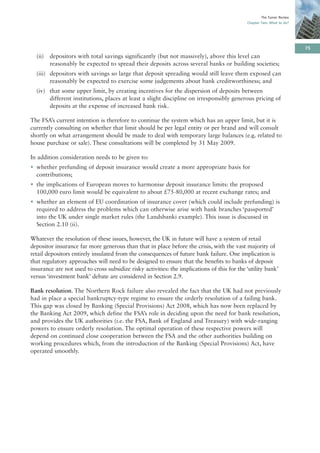The Turner Review
                                                                                             Chapter Two: What to do?




                                                                                                                         75
  (ii)   depositors with total savings significantly (but not massively), above this level can
         reasonably be expected to spread their deposits across several banks or building societies;
  (iii) depositors with savings so large that deposit spreading would still leave them exposed can
        reasonably be expected to exercise some judgements about bank creditworthiness; and
  (iv) that some upper limit, by creating incentives for the dispersion of deposits between
       different institutions, places at least a slight discipline on irresponsibly generous pricing of
       deposits at the expense of increased bank risk.

The FSA’s current intention is therefore to continue the system which has an upper limit, but it is
currently consulting on whether that limit should be per legal entity or per brand and will consult
shortly on what arrangement should be made to deal with temporary large balances (e.g. related to
house purchase or sale). These consultations will be completed by 31 May 2009.

In addition consideration needs to be given to:
• whether prefunding of deposit insurance would create a more appropriate basis for
  contributions;
• the implications of European moves to harmonise deposit insurance limits: the proposed
  100,000 euro limit would be equivalent to about £75-80,000 at recent exchange rates; and
• whether an element of EU coordination of insurance cover (which could include prefunding) is
  required to address the problems which can otherwise arise with bank branches ‘passported’
  into the UK under single market rules (the Landsbanki example). This issue is discussed in
  Section 2.10 (ii).

Whatever the resolution of these issues, however, the UK in future will have a system of retail
depositor insurance far more generous than that in place before the crisis, with the vast majority of
retail depositors entirely insulated from the consequences of future bank failure. One implication is
that regulatory approaches will need to be designed to ensure that the benefits to banks of deposit
insurance are not used to cross subsidize risky activities: the implications of this for the ‘utility bank’
versus ‘investment bank’ debate are considered in Section 2.9.

Bank resolution. The Northern Rock failure also revealed the fact that the UK had not previously
had in place a special bankruptcy-type regime to ensure the orderly resolution of a failing bank.
This gap was closed by Banking (Special Provisions) Act 2008, which has now been replaced by
the Banking Act 2009, which define the FSA’s role in deciding upon the need for bank resolution,
and provides the UK authorities (i.e. the FSA, Bank of England and Treasury) with wide-ranging
powers to ensure orderly resolution. The optimal operation of these respective powers will
depend on continued close cooperation between the FSA and the other authorities building on
working procedures which, from the introduction of the Banking (Special Provisions) Act, have
operated smoothly.
 
