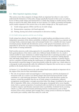 The Turner Review
     Chapter Two: What to do?




76
         2.5 Other important regulatory changes
         This section covers three categories of change which are important but where it is also vital to
         understand the limitations of what policy changes specifically focused on these areas can achieve.
         In two of them (credit ratings and remuneration) it is likely that changes in market practice will be
         driven as much by the policy shifts already set out in Section 2.2: Capital, accounting and liquidity
         and by market responses to the current crisis, as by policy changes per se. The section covers:
            (i)     Credit ratings agencies (CRAs) and the use of credit ratings.
            (ii)    Remuneration: requiring a risk based approach.
            (iii) Netting, clearing and central counterparties in derivatives trading.

         2.5 (i) Credit rating agencies and the use of ratings
         Credit ratings have played a long established role in capital markets, providing investors with an
         independent assessment of the relative probability of default of credit securities (e.g. corporate and
         sovereign bonds, commercial paper, state and municipal bonds). It is a valuable role since (i) good
         investment practice should seek diversification across a wide spread of investments; and (ii) it is
         impossible for all but the very largest investing institutions to perform independent analysis of a
         large number of issuing institutions.

         Until recently, moreover, credit rating appeared to be reasonably effective, with ratings providing
         fairly good prediction of the relative credit risk of different bonds (Exhibit 2.6). As a result it
         seemed sensible for many institutions to embed ratings based rules in operating procedures e.g. for
         a corporate treasury department or charity finance function to be restricted to making deposits
         only with banks ranked above a certain rating, or for an insurance company or pension fund to
         aim for a portfolio of bonds meeting the requirements of a defined ratings based mandate. While
         this necessarily created the danger of some procyclicality within the system (e.g. a bank subject to
         a downgrade would automatically suffer the withdrawal of deposits) this was not seen as a major
         problem in the decades before the current crisis.

         As Section 1.1 (v) described, however, the credit ratings based system played an important role in
         the origins of the crisis for three interrelated reasons:
         • The role of securitised credit increased hugely in total importance with the development of
           structured credit. As a result so too did the dangers that hard-wired procyclicality would
           contribute to a self-reinforcing downturn. The growth of the credit derivatives market for
           instance, created the possibility that the use of credit ratings in counterparty collateral
           arrangements would produce a strongly procyclical effect: this danger crystallised in the case of
           AIG in September 2008, where a threatened rating agency downgrade led to severe liquidity
           strain. And as a greater proportion of securitised credit was held not by end investors intending
           to hold to maturity (and therefore interested solely in probability of default) but by investing
           vehicles (e.g. SIVs and mutual funds) performing maturity transformation, some of these
           investors seem to have assumed, quite wrongly, that a rating carried an inference for liquidity
           and market price stability, rather than solely for credit risk.
 
