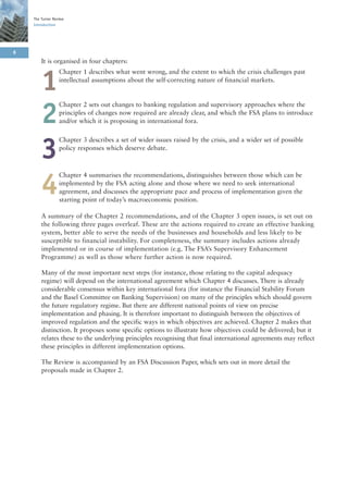 The Turner Review
    Introduction




6
        It is organised in four chapters:
                  Chapter 1 describes what went wrong, and the extent to which the crisis challenges past

        1         intellectual assumptions about the self-correcting nature of financial markets.


                  Chapter 2 sets out changes to banking regulation and supervisory approaches where the

        2         principles of changes now required are already clear, and which the FSA plans to introduce
                  and/or which it is proposing in international fora.

                  Chapter 3 describes a set of wider issues raised by the crisis, and a wider set of possible

        3         policy responses which deserve debate.



                  Chapter 4 summarises the recommendations, distinguishes between those which can be

        4         implemented by the FSA acting alone and those where we need to seek international
                  agreement, and discusses the appropriate pace and process of implementation given the
                  starting point of today’s macroeconomic position.

        A summary of the Chapter 2 recommendations, and of the Chapter 3 open issues, is set out on
        the following three pages overleaf. These are the actions required to create an effective banking
        system, better able to serve the needs of the businesses and households and less likely to be
        susceptible to financial instability. For completeness, the summary includes actions already
        implemented or in course of implementation (e.g. The FSA’s Supervisory Enhancement
        Programme) as well as those where further action is now required.

        Many of the most important next steps (for instance, those relating to the capital adequacy
        regime) will depend on the international agreement which Chapter 4 discusses. There is already
        considerable consensus within key international fora (for instance the Financial Stability Forum
        and the Basel Committee on Banking Supervision) on many of the principles which should govern
        the future regulatory regime. But there are different national points of view on precise
        implementation and phasing. It is therefore important to distinguish between the objectives of
        improved regulation and the specific ways in which objectives are achieved. Chapter 2 makes that
        distinction. It proposes some specific options to illustrate how objectives could be delivered; but it
        relates these to the underlying principles recognising that final international agreements may reflect
        these principles in different implementation options.

        The Review is accompanied by an FSA Discussion Paper, which sets out in more detail the
        proposals made in Chapter 2.
 