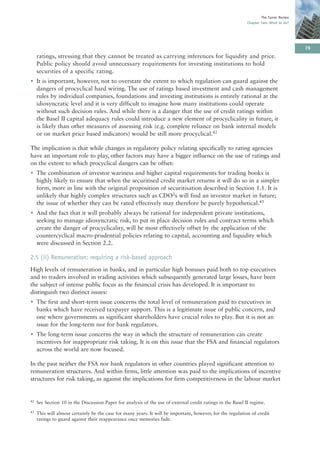 The Turner Review
                                                                                                             Chapter Two: What to do?




                                                                                                                                         79
     ratings, stressing that they cannot be treated as carrying inferences for liquidity and price.
     Public policy should avoid unnecessary requirements for investing institutions to hold
     securities of a specific rating.
• It is important, however, not to overstate the extent to which regulation can guard against the
  dangers of procyclical hard wiring. The use of ratings based investment and cash management
  rules by individual companies, foundations and investing institutions is entirely rational at the
  idiosyncratic level and it is very difficult to imagine how many institutions could operate
  without such decision rules. And while there is a danger that the use of credit ratings within
  the Basel II capital adequacy rules could introduce a new element of procyclicality in future, it
  is likely than other measures of assessing risk (e.g. complete reliance on bank internal models
  or on market price based indicators) would be still more procyclical.42

The implication is that while changes in regulatory policy relating specifically to rating agencies
have an important role to play, other factors may have a bigger influence on the use of ratings and
on the extent to which procyclical dangers can be offset:
• The combination of investor wariness and higher capital requirements for trading books is
  highly likely to ensure that when the securitised credit market returns it will do so in a simpler
  form, more in line with the original proposition of securitisation described in Section 1.1. It is
  unlikely that highly complex structures such as CDO2s will find an investor market in future;
  the issue of whether they can be rated effectively may therefore be purely hypothetical.43
• And the fact that it will probably always be rational for independent private institutions,
  seeking to manage idiosyncratic risk, to put in place decision rules and contract terms which
  create the danger of procyclicality, will be most effectively offset by the application of the
  countercyclical macro-prudential policies relating to capital, accounting and liquidity which
  were discussed in Section 2.2.

2.5 (ii) Remuneration: requiring a risk-based approach
High levels of remuneration in banks, and in particular high bonuses paid both to top executives
and to traders involved in trading activities which subsequently generated large losses, have been
the subject of intense public focus as the financial crisis has developed. It is important to
distinguish two distinct issues:
• The first and short-term issue concerns the total level of remuneration paid to executives in
  banks which have received taxpayer support. This is a legitimate issue of public concern, and
  one where governments as significant shareholders have crucial roles to play. But it is not an
  issue for the long-term nor for bank regulators.
• The long-term issue concerns the way in which the structure of remuneration can create
  incentives for inappropriate risk taking. It is on this issue that the FSA and financial regulators
  across the world are now focused.

In the past neither the FSA nor bank regulators in other countries played significant attention to
remuneration structures. And within firms, little attention was paid to the implications of incentive
structures for risk taking, as against the implications for firm competitiveness in the labour market


42   See Section 10 in the Discussion Paper for analysis of the use of external credit ratings in the Basel II regime.
43   This will almost certainly be the case for many years. It will be important, however, for the regulation of credit
     ratings to guard against their reappearance once memories fade.
 