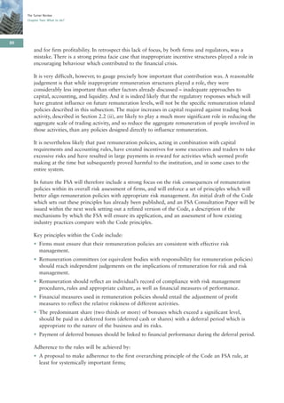 The Turner Review
     Chapter Two: What to do?




80
         and for firm profitability. In retrospect this lack of focus, by both firms and regulators, was a
         mistake. There is a strong prima facie case that inappropriate incentive structures played a role in
         encouraging behaviour which contributed to the financial crisis.

         It is very difficult, however, to gauge precisely how important that contribution was. A reasonable
         judgement is that while inappropriate remuneration structures played a role, they were
         considerably less important than other factors already discussed – inadequate approaches to
         capital, accounting, and liquidity. And it is indeed likely that the regulatory responses which will
         have greatest influence on future remuneration levels, will not be the specific remuneration related
         policies described in this subsection. The major increases in capital required against trading book
         activity, described in Section 2.2 (ii), are likely to play a much more significant role in reducing the
         aggregate scale of trading activity, and so reduce the aggregate remuneration of people involved in
         those activities, than any policies designed directly to influence remuneration.

         It is nevertheless likely that past remuneration policies, acting in combination with capital
         requirements and accounting rules, have created incentives for some executives and traders to take
         excessive risks and have resulted in large payments in reward for activities which seemed profit
         making at the time but subsequently proved harmful to the institution, and in some cases to the
         entire system.

         In future the FSA will therefore include a strong focus on the risk consequences of remuneration
         policies within its overall risk assessment of firms, and will enforce a set of principles which will
         better align remuneration policies with appropriate risk management. An initial draft of the Code
         which sets out these principles has already been published, and an FSA Consultation Paper will be
         issued within the next week setting out a refined version of the Code, a description of the
         mechanisms by which the FSA will ensure its application, and an assessment of how existing
         industry practices compare with the Code principles.

         Key principles within the Code include:
         • Firms must ensure that their remuneration policies are consistent with effective risk
           management.
         • Remuneration committees (or equivalent bodies with responsibility for remuneration policies)
           should reach independent judgements on the implications of remuneration for risk and risk
           management.
         • Remuneration should reflect an individual’s record of compliance with risk management
           procedures, rules and appropriate culture, as well as financial measures of performance.
         • Financial measures used in remuneration policies should entail the adjustment of profit
           measures to reflect the relative riskiness of different activities.
         • The predominant share (two thirds or more) of bonuses which exceed a significant level,
           should be paid in a deferred form (deferred cash or shares) with a deferral period which is
           appropriate to the nature of the business and its risks.
         • Payment of deferred bonuses should be linked to financial performance during the deferral period.

         Adherence to the rules will be achieved by:
         • A proposal to make adherence to the first overarching principle of the Code an FSA rule, at
           least for systemically important firms;
 