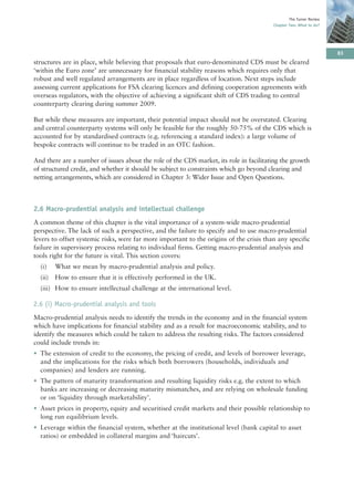 The Turner Review
                                                                                         Chapter Two: What to do?




                                                                                                                     83
structures are in place, while believing that proposals that euro-denominated CDS must be cleared
‘within the Euro zone’ are unnecessary for financial stability reasons which requires only that
robust and well regulated arrangements are in place regardless of location. Next steps include
assessing current applications for FSA clearing licences and defining cooperation agreements with
overseas regulators, with the objective of achieving a significant shift of CDS trading to central
counterparty clearing during summer 2009.

But while these measures are important, their potential impact should not be overstated. Clearing
and central counterparty systems will only be feasible for the roughly 50-75% of the CDS which is
accounted for by standardised contracts (e.g. referencing a standard index): a large volume of
bespoke contracts will continue to be traded in an OTC fashion.

And there are a number of issues about the role of the CDS market, its role in facilitating the growth
of structured credit, and whether it should be subject to constraints which go beyond clearing and
netting arrangements, which are considered in Chapter 3: Wider Issue and Open Questions.



2.6 Macro-prudential analysis and intellectual challenge
A common theme of this chapter is the vital importance of a system-wide macro-prudential
perspective. The lack of such a perspective, and the failure to specify and to use macro-prudential
levers to offset systemic risks, were far more important to the origins of the crisis than any specific
failure in supervisory process relating to individual firms. Getting macro-prudential analysis and
tools right for the future is vital. This section covers:
  (i)    What we mean by macro-prudential analysis and policy.
  (ii)   How to ensure that it is effectively performed in the UK.
  (iii) How to ensure intellectual challenge at the international level.

2.6 (i) Macro-prudential analysis and tools
Macro-prudential analysis needs to identify the trends in the economy and in the financial system
which have implications for financial stability and as a result for macroeconomic stability, and to
identify the measures which could be taken to address the resulting risks. The factors considered
could include trends in:
• The extension of credit to the economy, the pricing of credit, and levels of borrower leverage,
  and the implications for the risks which both borrowers (households, individuals and
  companies) and lenders are running.
• The pattern of maturity transformation and resulting liquidity risks e.g. the extent to which
  banks are increasing or decreasing maturity mismatches, and are relying on wholesale funding
  or on ‘liquidity through marketability’.
• Asset prices in property, equity and securitised credit markets and their possible relationship to
  long run equilibrium levels.
• Leverage within the financial system, whether at the institutional level (bank capital to asset
  ratios) or embedded in collateral margins and ‘haircuts’.
 
