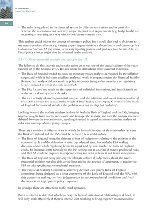 The Turner Review
     Chapter Two: What to do?




84
         • The roles being played in the financial system by different institutions and in particular
           whether the institutions not currently subject to prudential requirements (e.g. hedge funds) are
           increasingly operating in a way which could create systemic risk.

         This analysis could inform the conduct of monetary policy. But it could also lead to decisions to
         use macro-prudential levers e.g. varying capital requirements in a discretionary and countercyclical
         fashion (see Section 2.2 (iv) above) or to vary liquidity policies and guidance (see Section 2.2(vii)).
         Fiscal policy choices might also be informed by the analysis.

         2.6 (ii) Macro-prudential analysis and policy in the UK
         The failure to do this analysis and to take action on it was one of the crucial failures of the years
         running up to the financial crisis. It is not unfair to characterise what occurred as follows.
         • The Bank of England tended to focus on monetary policy analysis as required by the inflation
           target, and while it did some excellent analytical work in preparation for the Financial Stability
           Review, that analysis did not result in policy responses (using either monetary or regulatory
           levers) designed to offset the risks identified.
         • The FSA focused too much on the supervision of individual institutions, and insufficiently on
           wider sectoral and system-wide risks.
         • The vital activity of macro-prudential analysis, and the definition and use of macro-prudential
           tools, fell between two stools. In the words of Paul Tucker, now Deputy Governor of the Bank
           of England for financial stability, the problem was not overlap but ‘underlap’.

         Looking forward the analysis needs to be done by both the Bank of England and the FSA, bringing
         together insights from macro, sector-wide and firm-specific analysis, and with the analysis intensely
         debated between the two authorities, resulting if needed in agreed actions to translate analysis of
         risks into macro-prudential policy changes.

         There are a number of different ways in which the formal character of the relationship between
         the Bank of England and the FSA could be defined. These could include:
         • The Bank of England being the ultimate arbiter of judgements relating to the position in the
           economic cycle and the definition of macro-prudential risks, but with the FSA making
           decisions about which regulatory levers to adjust and by how much. The Bank of England
           could, for instance, write formally to the FSA setting out its analysis of macro-prudential risks;
           and the FSA could be required to respond setting out what actions it had taken in response.
         • The Bank of England being not only the ultimate arbiter of judgements about the macro-
           prudential position but also able, at the limit and in the absence of agreement, to require the
           FSA to take specific macro-prudential measures.
         • The Financial Stability Committee, currently defined as a purely Bank of England
           committee, being designed as a joint committee of the Bank of England and the FSA, with
           this committee making the final judgement as to macro-prudential conditions and final
           decisions as to appropriate policy responses.

         In principle there are attractions to the third approach.

         But it is vital to realize that whichever way the formal institutional relationship is defined, it
         will only work effectively if there is intense joint working to bring together macroeconomic
 
