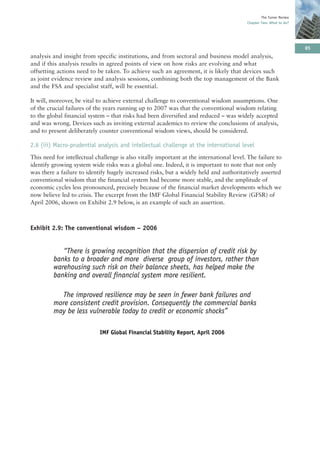 The Turner Review
                                                                                          Chapter Two: What to do?




                                                                                                                      85
analysis and insight from specific institutions, and from sectoral and business model analysis,
and if this analysis results in agreed points of view on how risks are evolving and what
offsetting actions need to be taken. To achieve such an agreement, it is likely that devices such
as joint evidence review and analysis sessions, combining both the top management of the Bank
and the FSA and specialist staff, will be essential.

It will, moreover, be vital to achieve external challenge to conventional wisdom assumptions. One
of the crucial failures of the years running up to 2007 was that the conventional wisdom relating
to the global financial system – that risks had been diversified and reduced – was widely accepted
and was wrong. Devices such as inviting external academics to review the conclusions of analysis,
and to present deliberately counter conventional wisdom views, should be considered.

2.6 (iii) Macro-prudential analysis and intellectual challenge at the international level
This need for intellectual challenge is also vitally important at the international level. The failure to
identify growing system wide risks was a global one. Indeed, it is important to note that not only
was there a failure to identify hugely increased risks, but a widely held and authoritatively asserted
conventional wisdom that the financial system had become more stable, and the amplitude of
economic cycles less pronounced, precisely because of the financial market developments which we
now believe led to crisis. The excerpt from the IMF Global Financial Stability Review (GFSR) of
April 2006, shown on Exhibit 2.9 below, is an example of such an assertion.



Exhibit 2.9: The conventional wisdom – 2006


            “There is growing recognition that the dispersion of credit risk by
         banks to a broader and more diverse group of investors, rather than
         warehousing such risk on their balance sheets, has helped make the
         banking and overall financial system more resilient.

           The improved resilience may be seen in fewer bank failures and
         more consistent credit provision. Consequently the commercial banks
         may be less vulnerable today to credit or economic shocks”

                             IMF Global Financial Stability Report, April 2006
 