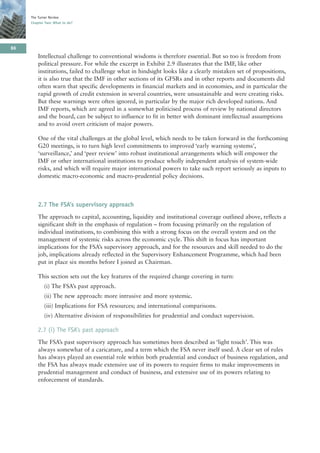 The Turner Review
     Chapter Two: What to do?




86
         Intellectual challenge to conventional wisdoms is therefore essential. But so too is freedom from
         political pressure. For while the excerpt in Exhibit 2.9 illustrates that the IMF, like other
         institutions, failed to challenge what in hindsight looks like a clearly mistaken set of propositions,
         it is also true that the IMF in other sections of its GFSRs and in other reports and documents did
         often warn that specific developments in financial markets and in economies, and in particular the
         rapid growth of credit extension in several countries, were unsustainable and were creating risks.
         But these warnings were often ignored, in particular by the major rich developed nations. And
         IMF reports, which are agreed in a somewhat politicised process of review by national directors
         and the board, can be subject to influence to fit in better with dominant intellectual assumptions
         and to avoid overt criticism of major powers.

         One of the vital challenges at the global level, which needs to be taken forward in the forthcoming
         G20 meetings, is to turn high level commitments to improved ‘early warning systems’,
         ‘surveillance,’ and ‘peer review’ into robust institutional arrangements which will empower the
         IMF or other international institutions to produce wholly independent analysis of system-wide
         risks, and which will require major international powers to take such report seriously as inputs to
         domestic macro-economic and macro-prudential policy decisions.



         2.7 The FSA’s supervisory approach
         The approach to capital, accounting, liquidity and institutional coverage outlined above, reflects a
         significant shift in the emphasis of regulation – from focusing primarily on the regulation of
         individual institutions, to combining this with a strong focus on the overall system and on the
         management of systemic risks across the economic cycle. This shift in focus has important
         implications for the FSA’s supervisory approach, and for the resources and skill needed to do the
         job, implications already reflected in the Supervisory Enhancement Programme, which had been
         put in place six months before I joined as Chairman.

         This section sets out the key features of the required change covering in turn:
            (i) The FSA’s past approach.
            (ii) The new approach: more intrusive and more systemic.
            (iii) Implications for FSA resources; and international comparisons.
            (iv) Alternative division of responsibilities for prudential and conduct supervision.

         2.7 (i) The FSA’s past approach
         The FSA’s past supervisory approach has sometimes been described as ‘light touch’. This was
         always somewhat of a caricature, and a term which the FSA never itself used. A clear set of rules
         has always played an essential role within both prudential and conduct of business regulation, and
         the FSA has always made extensive use of its powers to require firms to make improvements in
         prudential management and conduct of business, and extensive use of its powers relating to
         enforcement of standards.
 