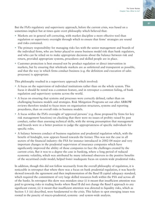 The Turner Review
                                                                                         Chapter Two: What to do?




                                                                                                                     87
But the FSA’s regulatory and supervisory approach, before the current crisis, was based on a
sometimes implicit but at times quite overt philosophy which believed that:
• Markets are in general self correcting, with market discipline a more effective tool than
  regulation or supervisory oversight through which to ensure that firms’ strategies are sound
  and risks contained.
• The primary responsibility for managing risks lies with the senior management and boards of
  the individual firms, who are better placed to assess business model risk than bank regulators,
  and who can be relied on to make appropriate decisions about the balance between risk and
  return, provided appropriate systems, procedures and skilled people are in place.
• Customer protection is best ensured not by product regulation or direct intervention in
  markets, but by ensuring that wholesale markets are as unfettered and transparent as possible,
  and that the way in which firms conduct business (e.g. the definition and execution of sales
  processes) is appropriate.

This philosophy resulted in a supervisory approach which involved:
• A focus on the supervision of individual institutions rather than on the whole system. This
  focus it should be noted was a common feature, and in retrospect a common failing, of bank
  regulation and supervisory systems across the world.
• A focus on ensuring that systems and processes were correctly defined, rather than on
  challenging business models and strategies. Risk Mitigation Programs set out after ARROW
  reviews therefore tended to focus more on organisation structures, systems and reporting
  procedures, than on overall risks in business models.
• A focus within the FSA’s oversight of ‘approved persons’ (e.g. those proposed by firms for key
  risk management functions) on checking that there were no issues of probity raised by past
  conduct, rather than assessing technical skills, with the strong presumption that management
  and boards were in a better position to judge the appropriateness of specific individuals for
  specific roles.
• A balance between conduct of business regulation and prudential regulation which, with the
  benefit of hindsight, now appears biased towards the former. This was not the case in all
  sectors of the financial industry: the FSA for instance introduced in 2002-04 major and very
  important changes in the prudential supervision of insurance companies which have
  significantly improved the ability of those companies to face the challenges created by the
  current crisis. But it was to a degree the case in banking, where a long period of reduced
  economic volatility, which was attributed by many informed observers to the positive benefits
  of the securitised credit model, helped foster inadequate focus on system-wide prudential risks.

In addition, though this did not follow necessarily from the overall philosophy of regulation, it is
noticeable in retrospect that where there was a focus on bank prudential regulation, it was heavily
skewed towards the agreement and then implementation of the Basel II capital adequacy standard,
which required the commitment of very large skilled resources both within the FSA and across all
of the banks. In retrospect this skew was mistaken since (i) it meant that insufficient attention was
paid to growing risks in trading books where Basel II did not change the Basel I approach to any
significant extent; (ii) it meant that insufficient attention was directed to liquidity risks, which as
Section 1.1 (iii) described, were fundamental to the crisis. This failure to spot emerging issues was
rooted in the paucity of macro-prudential, systemic- and system-wide analysis.
 