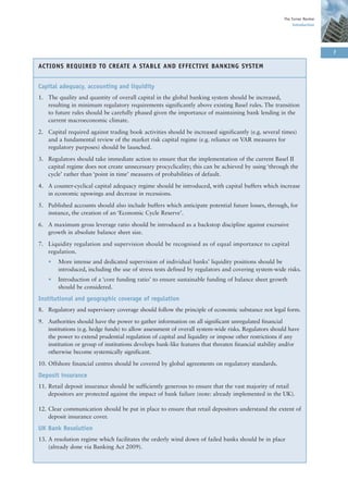The Turner Review
                                                                                                          Introduction




                                                                                                                         7

ACTIONS REQUIRED TO CREATE A STABLE AND EFFECTIVE BANKING SYSTEM


Capital adequacy, accounting and liquidity
1. The quality and quantity of overall capital in the global banking system should be increased,
   resulting in minimum regulatory requirements significantly above existing Basel rules. The transition
   to future rules should be carefully phased given the importance of maintaining bank lending in the
   current macroeconomic climate.

2. Capital required against trading book activities should be increased significantly (e.g. several times)
   and a fundamental review of the market risk capital regime (e.g. reliance on VAR measures for
   regulatory purposes) should be launched.

3. Regulators should take immediate action to ensure that the implementation of the current Basel II
   capital regime does not create unnecessary procyclicality; this can be achieved by using ‘through the
   cycle’ rather than ‘point in time’ measures of probabilities of default.

4. A counter-cyclical capital adequacy regime should be introduced, with capital buffers which increase
   in economic upswings and decrease in recessions.

5. Published accounts should also include buffers which anticipate potential future losses, through, for
   instance, the creation of an ‘Economic Cycle Reserve’.

6. A maximum gross leverage ratio should be introduced as a backstop discipline against excessive
   growth in absolute balance sheet size.

7. Liquidity regulation and supervision should be recognised as of equal importance to capital
   regulation.
    •   More intense and dedicated supervision of individual banks’ liquidity positions should be
        introduced, including the use of stress tests defined by regulators and covering system-wide risks.
    •   Introduction of a ‘core funding ratio’ to ensure sustainable funding of balance sheet growth
        should be considered.

Institutional and geographic coverage of regulation
8. Regulatory and supervisory coverage should follow the principle of economic substance not legal form.

9. Authorities should have the power to gather information on all significant unregulated financial
   institutions (e.g. hedge funds) to allow assessment of overall system-wide risks. Regulators should have
   the power to extend prudential regulation of capital and liquidity or impose other restrictions if any
   institution or group of institutions develops bank-like features that threaten financial stability and/or
   otherwise become systemically significant.

10. Offshore financial centres should be covered by global agreements on regulatory standards.

Deposit insurance
11. Retail deposit insurance should be sufficiently generous to ensure that the vast majority of retail
    depositors are protected against the impact of bank failure (note: already implemented in the UK).

12. Clear communication should be put in place to ensure that retail depositors understand the extent of
    deposit insurance cover.

UK Bank Resolution
13. A resolution regime which facilitates the orderly wind down of failed banks should be in place
    (already done via Banking Act 2009).
 
