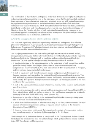 The Turner Review
     Chapter Two: What to do?




88
         The combination of these features, underpinned by the then dominant philosophy of confidence in
         self correcting markets, meant that even in the many cases where the FSA did meet high standards
         in the execution of its regulatory and supervisory approach, it was not with hindsight aggressive
         enough in demanding adjustments to business models which even at level of the individual
         institution were excessively risky and which pursued simultaneously by several banks, contributed
         to the build-up of system-wide risks. In addition, however, it is clear that in the specific case of
         Northern Rock, the FSA also fell short of high professional standards in the execution of its
         supervisory approach, with significant failures in basic management disciplines and procedures
         which have been set out in its Internal Audit report.

         2.7 (ii) The new approach: more intrusive and more systemic
         The FSA’s new supervisory approach is significantly different and underpinned by a different
         philosophy of regulation. Major changes have already been introduced through the Supervisory
         Enhancement Programme (SEP), but developments since that program was launched last April
         illustrate the need for some additional measures.

         The SEP programme launched last year aims to put right the deficiencies in internal process,
         management discipline, and skill revealed by the failure of Northern Rock, but will also support a
         fundamental shift in the FSA’s approach to regulating and supervising banks and bank-like
         institutions. The new approach has been termed ‘intensive supervision’. It involves:
         • A significant increase in the resources devoted to the supervision of high impact firms and in
           particular to high impact and complex banks, with an increase in the frequency of
           comprehensive risk reviews (ARROWs) from a maximum of three to a maximum of two years,
           and less for firms facing particularly risky issues.
         • A shift in supervisory style from focusing on systems and processes, to focusing on key
           business outcomes and risks and on the sustainability of business models and strategies. This
           shift will imply a greater willingness to vary capital and liquidity requirements or to intervene
           more directly if we perceive that specific business strategies are creating undue risk to the bank
           itself or to the wider system.
         • A shift in the approach to the assessment of approved persons, with a focus on technical skills
           as well as probity.
         • An increase in resources devoted to sectoral and firm comparator analysis, enabling the FSA to
           better identify firms which are outliers in terms of risks and business strategies and to identify
           emerging sector wide trends which may create systemic risk.
         • Investments in specialist skills (e.g. in the analysis of liquidity risks), with supervisory teams
           able to draw on enhanced central expert resources.
         • A much more intensive analysis of information relating to key risks, with for instance far more
           detailed information requirements relating to liquidity already outlined in the December
           Consultation Paper (CP08/22).
         • A focus on remuneration policies, and the integration of oversight of remuneration policies
           into overall assessments of risk in the fashion described in 2.5 (ii) above.

         These changes will in themselves amount to a major shift in the FSA’s approach. But the crisis of
         the last year has illustrated the need for further changes which go beyond those initially outlined
         in the SEP. Two changes will be important:
 