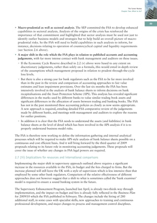 The Turner Review
                                                                                         Chapter Two: What to do?




                                                                                                                     89
• Macro-prudential as well as sectoral analysis. The SEP committed the FSA to develop enhanced
  capabilities in sectoral analysis. Analysis of the origins of the crisis has reinforced the
  importance of that commitment and highlighted that sector analysis must be used not just to
  identify outlier business models and strategies but to help build an overall picture of macro-
  prudential risks. So the FSA will need to build capabilities in such analysis to inform, for
  instance, decisions relating to operation of countercyclical capital and liquidity requirements
  (see Section 2.6 above).
• A major shift in the role which the FSA plays in relation to published accounts and accounting
  judgements, with far more intense contact with bank management and auditors on these issues.
  • If the Economic Cycle Reserve described in 2.2 (v) above were based to any extent on
    discretionary judgements, rather than solely on a formula, this would entail in-depth review
    of the assumptions which management proposed in relation to prudent through-the-cycle
    loss levels.
  • But there is also a strong case for bank regulators such as the FSA to be far more involved
    than in the past in the review and comparison of accounting approaches to fair value
    estimates and loan impairment provisions. Over the last six months the FSA has been
    intensively involved in the analysis of bank balance sheets to inform decisions on bank
    recapitalisations and the Asset Protection Scheme (APS). This analysis has revealed significant
    differences in the marks used by different banks to value similar trading book assets and
    significant differences in the allocation of assets between trading and banking books. The FSA
    has not in the past monitored these accounting policies as closely as now seems appropriate.
    A new approach is required, entailing detailed FSA comparative review of the judgements
    made by different banks, and meetings with management and auditors to explore the reasons
    for outlier positions.
  • In addition it is clear that the FSA needs to understand the assets (and liabilities) in bank
    balance sheets at the level of detail which has been involved in the APS analysis if it is to
    properly understand business model risks.

The FSA is therefore now working to define the information gathering and internal analytical
processes which will be required to make APS style analysis of bank balance sheets possible on a
continuous and cost efficient basis. And it will bring forward by the third quarter of 2009
proposals relating to its future role in monitoring accounting judgements. These proposals will
cover the issue of whether any changes in FSA legal powers are required.

2.7 (iii) Implications for resources and international comparisons
Implementing the major shift in supervisory approach outlined above requires a significant
increase in the resources available to the FSA, its budget and the fees charged to firms. But the
increase planned will still leave the UK with a style of supervision which is less intensive than that
employed by some other bank regulators. Comparison of the relative effectiveness of different
approaches does not however suggest that a shift to what is sometimes called the ‘bank examiner’
model is required to ensure a sound banking system in the future.

The Supervisory Enhancement Program, launched last April, is already two-thirds way through
implementation, and the impact on budget and fees is already fully reflected in the Business Plan
for 2009/10 which the FSA published in February. The changes include the hiring of 280
additional staff, in some cases with specialist skills, new approaches to training and continuous
professional development, and major changes to process and management control disciplines.
 