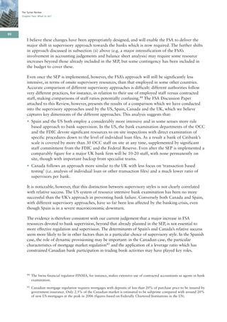 The Turner Review
     Chapter Two: What to do?




90
         I believe these changes have been appropriately designed, and will enable the FSA to deliver the
         major shift in supervisory approach towards the banks which is now required. The further shifts
         in approach discussed in subsection (ii) above (e.g. a major intensification of the FSA’s
         involvement in accounting judgements and balance sheet analysis) may require some resource
         increases beyond those already included in the SEP, but some contingency has been included in
         the budget to cover these.

         Even once the SEP is implemented, however, the FSA’s approach will still be significantly less
         intensive, in terms of onsite supervisory resources, than that employed in some other countries.
         Accurate comparison of different supervisory approaches is difficult: different authorities follow
         very different practices, for instance, in relation to their use of employed staff versus contracted
         staff, making comparisons of staff ratios potentially confusing.44 The FSA Discussion Paper
         attached to this Review, however, presents the results of a comparison which we have conducted
         into the supervisory approaches used by the US, Spain, Canada and the UK, which we believe
         captures key dimensions of the different approaches. This analysis suggests that:
         • Spain and the US both employ a considerably more intensive and in some senses more rule
           based approach to bank supervision. In the US, the bank examination departments of the OCC
           and the FDIC devote significant resources to on site inspections with direct examination of
           specific procedures down to the level of individual loan files. As a result a bank of Citibank’s
           scale is covered by more than 30 OCC staff on site at any time, supplemented by significant
           staff commitment from the FDIC and the Federal Reserve. Even after the SEP is implemented a
           comparably figure for a major UK bank firm will be 10-20 staff, with none permanently on
           site, though with important backup from specialist teams.
         • Canada follows an approach more similar to the UK with less focus on ‘transaction based
           testing’ (i.e. analysis of individual loan or other transaction files) and a much lower ratio of
           supervisors per bank.

         It is noticeable, however, that this distinction between supervisory styles is not clearly correlated
         with relative success. The US system of resource intensive bank examination has been no more
         successful than the UK’s approach in preventing bank failure. Conversely both Canada and Spain,
         with different supervisory approaches, have so far been less affected by the banking crisis, even
         though Spain is in a severe macroeconomic downturn.

         The evidence is therefore consistent with our current judgement that a major increase in FSA
         resources devoted to bank supervision, beyond that already planned in the SEP, is not essential to
         more effective regulation and supervision. The determinants of Spain’s and Canada’s relative success
         seem more likely to lie in other factors than in a particular choice of supervisory style. In the Spanish
         case, the role of dynamic provisioning may be important: in the Canadian case, the particular
         characteristics of mortgage market regulation45 and the application of a leverage ratio which has
         constrained Canadian bank participation in trading book activities may have played key roles.




         44   The Swiss financial regulator FINMA, for instance, makes extensive use of contracted accountants as agents in bank
              examination.
         45   Canadian mortgage regulation requires mortgages with deposits of less than 20% of purchase price to be insured by
              government insurance. Only 2.5% of the Canadian market is estimated to be subprime compared with around 20%
              of new US mortgages at the peak in 2006 (figures based on Federally Chartered Institutions in the US).
 