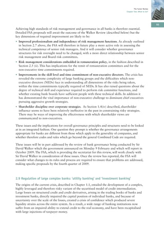 The Turner Review
                                                                                        Chapter Two: What to do?




                                                                                                                    93
Achieving high standards of risk management and governance in all banks is therefore essential.
Detailed FSA proposals will await the outcome of the Walker Review (described below) but the
key dimensions of required improvement are likely to be:
• Improved professionalism and independence of risk management functions. As already outlined
  in Section 2.7 above, the FSA will therefore in future play a more active role in assessing the
  technical competence of senior risk managers. And it will consider whether governance
  structures for risk oversight need to be changed, with a more direct relationship between senior
  risk management and Board risk committees.
• Risk management considerations embedded in remuneration policy, in the fashion described in
  Section 2.5 (ii). This has implications for the remit of remuneration committees and for the
  non-executive time commitments required.
• Improvements in the skill level and time commitment of non-executive directors. The crisis has
  revealed the extreme complexity of large banking groups and the difficulties which non-
  executive directors (NEDs) face in understanding all dimensions of the risks being taken,
  within the time commitments typically required of NEDs. It has also raised questions about the
  degree of technical skill and experience required to perform risk committee functions, and
  whether existing bank boards have sufficient people with these technical skills. In addition it
  has demonstrated the vital importance of non-executive challenge to dominant chief executives
  pursuing aggressive growth strategies.
• Shareholder discipline over corporate strategies. As Section 1.4(iv) described, shareholder
  influence seems to have been relatively ineffective in the past in constraining risky strategies.
  There may be ways of improving the effectiveness with which shareholder views are
  communicated to non-executives.

These issues and the implications for overall governance principles and structures need to be looked
at in an integrated fashion. One question they prompt is whether the governance arrangements
appropriate for banks are different from those which apply to the generality of companies, and
whether therefore codes and rules which go beyond the general Combined Code are required.

These issues will be in part addressed by the review of bank governance being conducted by Sir
David Walker which the government announced on Monday 9 February and which will report in
October 2009. The FSA, which is providing the secretariat for this review, will work closely with
Sir David Walker in consideration of these issues. Once the review has reported, the FSA will
consider what changes to its rules and process are required to ensure that problems are addressed,
making specific proposals by the fourth quarter of 2009.



2.9 Regulation of large complex banks: ‘utility banking’ and ’investment banking’
The origins of the current crisis, described in Chapter 1.1, entailed the development of a complex,
highly leveraged and therefore risky variant of the securitised model of credit intermediation.
Large losses on structured credit and credit derivatives, arising in the trading books of banks and
investment banks, directly impaired the capital position of individual banks, and because of
uncertainty over the scale of the losses, created a crisis of confidence which produced severe
liquidity strains across the entire system. As a result, a wide range of banking institutions now
suffer from an impaired ability to extend credit to the real economy, and have been recapitalised
with large injections of taxpayer money.
 