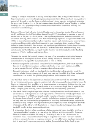 The Turner Review
     Chapter Two: What to do?




94
         Trading of complex instruments in dealing rooms by bankers who in the past have received very
         high remuneration is now resulting in significant economic harm. The issue clearly posed, and now
         extensively debated, is whether future regulation should enforce a greater institutional separation
         between classic bank services to the real economy (sometimes labelled ‘narrow’ banking or ‘utility’
         banking) and risky propriety trading activities (sometimes labelled ‘investment banking’ and
         sometimes ‘casino banking’).

         In terms of formal legal rules, the historical background to this debate is quite different between
         the US and Europe. In the US, the Glass Steagall Act of 1933, introduced in response to some of
         the excesses of the pre-1929 boom, drew a clear regulatory distinction between commercial and
         investment banking, which survived until dismantled through legislative changes in the 1980s and
         1990s. In most of continental Europe, however, there was no such distinction, and universal banks
         were involved in securities related activities and in some cases in the direct holding of large
         industrial stakes. In the UK, there was no clear regulatory prohibition on clearing banks becoming
         continental style universal banks, but there was a de facto separation between clearing bank
         activities and merchant banks, and equity market business was dominated, before the Big Bang
         reforms of 1986, by multiple small partnerships.

         Whatever the historic background, however, the issue of the appropriate relationship between
         different types of banking and securities market activity needs to be addressed today. Several
         commentators have argued for a clear separation of roles in which:
         • Banks which perform classic retail and commercial banking functions, and which enjoy the
           benefits of retail deposit insurance and access to lender of last resort facilities, would be
           severely restricted in their ability to conduct risky trading activities.
         • Financial institutions which are significantly involved in risky trading activities would be
           clearly excluded from access to retail deposit insurance and from LOLR facilities, and would
           therefore face the market discipline of going bankrupt if they ran into difficulties.

         The theoretical clarity of this argument has attracted considerable support. But it would be difficult
         for any one country to pursue a clear separation while other countries did not, particularly within the
         European Union, and there is unlikely to be an agreement on an appropriate division, given the very
         different historic traditions. And it is not clear that in its extreme and simple form, it is practical in
         today’s complex global economy, or that it would radically reduce banking system risks.
         • The era of almost complete separation between clearing banks and merchant banks was also
           an era of fixed exchange rates and exchange controls, with far more limited capital flows and
           trade flows as a % of GDP, and a much smaller role played by cross-border corporations.
           Serving the financial needs of today’s complex globally interconnected economy, which over
           the long term has delivered rising prosperity to an increasing number of nations, requires the
           existence of large complex banking institutions providing financial risk management products
           which can only be delivered off the platform of extensive market making activities, which
           inevitably involve at least some position taking.
         • It is important therefore when considering whether commercial banks should be involved in
           ‘investment banking’ activity to be clear about the different activities covered by that term.
           Many activities which before the lifting of Glass-Steagall were in the US conducted by
           investment banks – such as the underwriting of corporate bond issues – are core elements
           within an integrated service to corporate customers in a world where a significant element of
           debt is securitised. Large scale proprietary trading through in-house hedge funds is not.
 