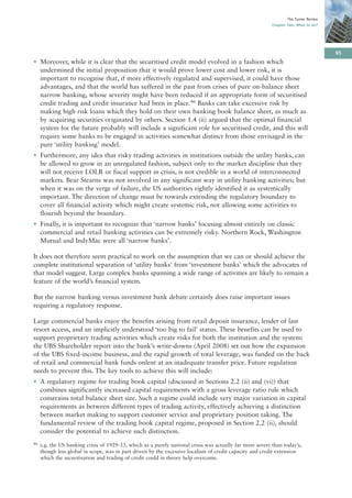 The Turner Review
                                                                                                           Chapter Two: What to do?




                                                                                                                                       95
• Moreover, while it is clear that the securitised credit model evolved in a fashion which
  undermined the initial proposition that it would prove lower cost and lower risk, it is
  important to recognise that, if more effectively regulated and supervised, it could have those
  advantages, and that the world has suffered in the past from crises of pure on-balance sheet
  narrow banking, whose severity might have been reduced if an appropriate form of securitised
  credit trading and credit insurance had been in place.46 Banks can take excessive risk by
  making high risk loans which they hold on their own banking book balance sheet, as much as
  by acquiring securities originated by others. Section 1.4 (ii) argued that the optimal financial
  system for the future probably will include a significant role for securitised credit, and this will
  require some banks to be engaged in activities somewhat distinct from those envisaged in the
  pure ‘utility banking’ model.
• Furthermore, any idea that risky trading activities in institutions outside the utility banks, can
  be allowed to grow in an unregulated fashion, subject only to the market discipline that they
  will not receive LOLR or fiscal support in crisis, is not credible in a world of interconnected
  markets. Bear Stearns was not involved in any significant way in utility banking activities; but
  when it was on the verge of failure, the US authorities rightly identified it as systemically
  important. The direction of change must be towards extending the regulatory boundary to
  cover all financial activity which might create systemic risk, not allowing some activities to
  flourish beyond the boundary.
• Finally, it is important to recognize that ‘narrow banks’ focusing almost entirely on classic
  commercial and retail banking activities can be extremely risky. Northern Rock, Washington
  Mutual and IndyMac were all ‘narrow banks’.

It does not therefore seem practical to work on the assumption that we can or should achieve the
complete institutional separation of ‘utility banks’ from ‘investment banks’ which the advocates of
that model suggest. Large complex banks spanning a wide range of activities are likely to remain a
feature of the world’s financial system.

But the narrow banking versus investment bank debate certainly does raise important issues
requiring a regulatory response.

Large commercial banks enjoy the benefits arising from retail deposit insurance, lender of last
resort access, and an implicitly understood ‘too big to fail’ status. These benefits can be used to
support proprietary trading activities which create risks for both the institution and the system:
the UBS Shareholder report into the bank’s write-downs (April 2008) set out how the expansion
of the UBS fixed-income business, and the rapid growth of total leverage, was funded on the back
of retail and commercial bank funds onlent at an inadequate transfer price. Future regulation
needs to prevent this. The key tools to achieve this will include:
• A regulatory regime for trading book capital (discussed in Sections 2.2 (ii) and (vi)) that
  combines significantly increased capital requirements with a gross leverage ratio rule which
  constrains total balance sheet size. Such a regime could include very major variation in capital
  requirements as between different types of trading activity, effectively achieving a distinction
  between market making to support customer service and proprietary position taking. The
  fundamental review of the trading book capital regime, proposed in Section 2.2 (ii), should
  consider the potential to achieve such distinction.
46   e.g. the US banking crisis of 1929-33, which as a purely national crisis was actually far more severe than today’s,
     though less global in scope, was in part driven by the excessive localism of credit capacity and credit extension
     which the securitisation and trading of credit could in theory help overcome.
 