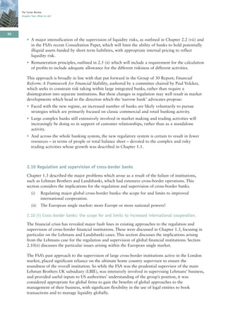 The Turner Review
     Chapter Two: What to do?




96
         • A major intensification of the supervision of liquidity risks, as outlined in Chapter 2.2 (vii) and
           in the FSA’s recent Consultation Paper, which will limit the ability of banks to hold potentially
           illiquid assets funded by short term liabilities, with appropriate internal pricing to reflect
           liquidity risk.
         • Remuneration principles, outlined in 2.5 (ii) which will include a requirement for the calculation
           of profits to include adequate allowance for the different riskiness of different activities.

         This approach is broadly in line with that put forward in the Group of 30 Report; Financial
         Reform: A Framework for Financial Stability, authored by a committee chaired by Paul Volcker,
         which seeks to constrain risk taking within large integrated banks, rather than require a
         disintegration into separate institutions. But these changes in regulation may well result in market
         developments which head in the direction which the ‘narrow bank’ advocates propose:
         • Faced with the new regime, an increased number of banks are likely voluntarily to pursue
           strategies which are primarily focused on classic commercial and retail banking activity.
         • Large complex banks still extensively involved in market making and trading activities will
           increasingly be doing so in support of customer relationships, rather than as a standalone
           activity.
         • And across the whole banking system, the new regulatory system is certain to result in fewer
           resources – in terms of people or total balance sheet – devoted to the complex and risky
           trading activities whose growth was described in Chapter 1.1.



         2.10 Regulation and supervision of cross-border banks
         Chapter 1.3 described the major problems which arose as a result of the failure of institutions,
         such as Lehman Brothers and Landsbanki, which had extensive cross-border operations. This
         section considers the implications for the regulation and supervision of cross-border banks.
            (i)     Regulating major global cross-border banks: the scope for and limits to improved
                    international cooperation.
            (ii)    The European single market: more Europe or more national powers?

         2.10 (i) Cross-border banks: the scope for and limits to increased international cooperation.
         The financial crisis has revealed major fault lines in existing approaches to the regulation and
         supervision of cross-border financial institutions. These were discussed in Chapter 1.3, focusing in
         particular on the Lehmans and Landsbanki cases. This section discusses the implications arising
         from the Lehmans case for the regulation and supervision of global financial institutions: Section
         2.10(ii) discusses the particular issues arising within the European single market.

         The FSA’s past approach to the supervision of large cross-border institutions active in the London
         market, placed significant reliance on the ultimate home country supervisor to ensure the
         soundness of the overall institution. So while the FSA was the prudential supervisor of the main
         Lehman Brothers UK subsidiary (LBIE), was intensively involved in supervising Lehmans’ business,
         and provided useful inputs to US authorities’ understanding of the group’s position, it was
         considered appropriate for global firms to gain the benefits of global approaches to the
         management of their business, with significant flexibility in the use of legal entities to book
         transactions and to manage liquidity globally.
 