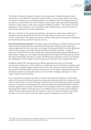 The Turner Review
                                                                                                           Chapter Two: What to do?




                                                                                                                                       97
The failure of Lehmans revealed the inherent interconnectedness of global investment banks,
which make it very difficult for individual national entities to survive group failure, even if they
are separate subsidiaries, given the huge importance of confidence factors in funding markets. It
also however revealed that in the event of failure, national legal entities and national bankruptcy
laws have a major impact on the relative position of different creditors.47 The decision of the US
authorities to allow Lehmans to fail, meanwhile, clearly had huge global, rather than solely US,
financial and subsequently economic implications.

The issue is therefore how international regulatory and supervisory approaches should now be
changed to decrease the likelihood of large cross-border failures in future and to reduce the
severity of that impact. The appropriate response combines both greater international coordination
and actions focused on specifically national concerns.

Increased international cooperation. The effective supervision of large cross-border institutions can be
improved by maximising the flow of information between home and host country supervisors,
sharing insights into the risks which firms are running. The Financial Stability Forum has defined the
objective that all major cross-border financial institutions should be covered by a ‘college of
supervisors’ and the FSA has led the working party which has defined the working methodology of
these colleges. Colleges are now in place and operating for all the largest UK financial groups and for
the largest foreign banks operating in London. The FSF has put mechanisms in place for monitoring
the establishment of these colleges, and for learning lessons from their future operation (Box 2E).

In addition another FSF working group has defined appropriate processes for increasing
international coordination in crisis conditions, at which stage fiscal and monetary authorities need
to be intensely involved alongside supervisors given that crisis response almost inevitably involves
the extension of LOLR facilities and often the provision of fiscal support. Significant progress has
already been made in increasing the intensity of cross-border contingency planning for a wide
range of large financial institutions.

But it is important to recognise that there are inherent and important limitations to what can be
achieved by increased international supervisory cooperation operating within the existing rules that
relate to fiscal support in a crisis. The failure of large financial cross-border banks clearly has global
economic consequences; but throughout this crisis, fiscal support for potentially failing institutions
has been organized on an entirely national basis. The German government, for instance, supported
Hypo Real Estate (HRE) even though many of its problems had arisen within an Irish subsidiary;
and the US government has been the sole supporter of major US commercial banks, even though
the failure of any one of them would have huge economic consequences across the world.




47In addition, there are important issues relating to the recovery of client assets versus creditor claims which are
addressed in the Discussion Paper but not covered in this Review.
 