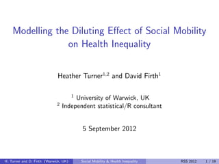 Modelling the Diluting Eﬀect of Social Mobility
                 on Health Inequality

                             Heather Turner1,2 and David Firth1

                                       1
                                      University of Warwick, UK
                             2   Independent statistical/R consultant


                                           5 September 2012



H. Turner and D. Firth (Warwick, UK)       Social Mobility & Health Inequality   RSS 2012   1 / 19
 