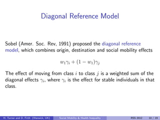 Diagonal Reference Model


 Sobel (Amer. Soc. Rev, 1991) proposed the diagonal reference
 model, which combines origin, destination and social mobility eﬀects

                                       w1 γi + (1 − w1 )γj

 The eﬀect of moving from class i to class j is a weighted sum of the
 diagonal eﬀects γi , where γi is the eﬀect for stable individuals in that
 class.




H. Turner and D. Firth (Warwick, UK)   Social Mobility & Health Inequality   RSS 2012   10 / 19
 