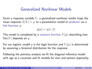 Generalized Nonlinear Models
 Given a response variable Y , a generalized nonlinear model maps the
 mean response E(Y ) = µ to a parameteric model or predictor via a
 link function g:
                            g(µ) = η(x, β)
 The model is completed by a variance function V (µ) describing how
 Var(Y ) depends on µ.

 For our logistic model g is the logit function and V (µ) is determined
 by assuming a binomial distribution for the response.

 Following the previous analysis we ﬁt the diagonal reference model
 with age as a covariate and ﬁt models for men and women separately.


H. Turner and D. Firth (Warwick, UK)   Social Mobility & Health Inequality   RSS 2012   12 / 19
 