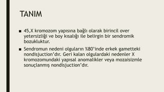TANIM
■ 45,X kromozom yapısına bağlı olarak birincil over
yetersizliği ve boy kısalığı ile belirgin bir sendromik
bozukluktur.
■ Sendromun nedeni olguların %80’inde erkek gametteki
nondisjuction’dır. Geri kalan olgulardaki nedenler X
kromozomundaki yapısal anomalikler veya mozaisizmle
sonuçlanmış nondisjuction’dır.
 