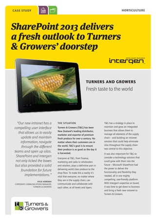 Horticulture

case study

SharePoint 2013 delivers
a fresh outlook to Turners
& Growers’ doorstep

Turners and Growers

Fresh taste to the world

“Our new intranet has a
compelling user interface
that allows us to easily
update and maintain
information, navigate
through the different
teams and open up silos.
SharePoint and Intergen
not only ticked the boxes
but also provided a solid
foundation for future
implementations.”
Kylie Horomia
Corporate Communications Manager,
Turners & Growers

THE SITUATION
Turners & Growers (T&G) has been
New Zealand’s leading distributor,
marketer and exporter of premium
fresh produce for over a century. No
matter where their customers are in
the world, T&G’s goal is to ensure
their produce is as good as the day it
is harvested.
Everyone at T&G, from finance,
marketing and sales to wholesalers
and retailers, plays a definitive part in
delivering world class produce to the
shop floor. To make this a reality it’s
vital that everyone, no matter where
they are in the supply chain, can
communicate and collaborate with
each other, at all levels and layers.

T&G has a strategy in place to
maintain and grow an integrated
business that allows them to
manage all elements of the supply
chain – and building an intranet
solution that could help eliminate
silos throughout the supply chain
was central to this objective.
It was also important for T&G to
consider a technology solution that
could grow with them into the
future – Microsoft SharePoint had
the power to deliver the
functionality and flexibility they
needed, all in one mighty
compelling, user-friendly platform.
With Intergen’s expertise on board,
it was time to get down to business
and bring a fresh new intranet to
Turners & Growers.

 