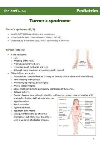 1
Turner's syndrome
Turner's syndrome (45, X):
 Usually (>95%) this results in early miscarriage.
 In live-born females, the incidence is about 1 in 2500.
 Short stature may be the only clinical abnormality in children.
Clinical features:
 In the newborns:
o SGA.
o Webbing of the neck.
o Protruding malformed ears.
o Lymphedema of the hands and feet.
o Although many newborns are phenotypically normal.
 Older children and adults:
o Short stature - cardinal feature (SS may be the only clinical abnormality in children).
o Neck webbing or thick neck.
o Wide carrying angle (cubitus valgus).
o Widely spaced nipples.
o Congenital heart defects (particularly coarctation of the aorta).
o Delayed puberty.
o Ovarian dysgenesis resulting in infertility, although pregnancy may be possible with
in-vitro fertilisation (IVF) with donated ova.
o Hypothyroidism.
o Renal anomalies.
o Pigmented moles.
o Recurrent otitis media.
o Most patients tend to be of normal
intelligence, but intellectual disability is
seen in up to 6% of affected children.
Ibnlatef Notes Pediatrics
 