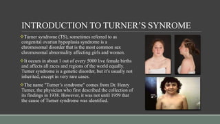 INTRODUCTION TO TURNER’S SYNROME
Turner syndrome (TS), sometimes referred to as
congenital ovarian hypoplasia syndrome is a
chromosomal disorder that is the most common sex
chromosomal abnormality affecting girls and women.
It occurs in about 1 out of every 5000 live female births
and affects all races and regions of the world equally.
Turner syndrome is a genetic disorder, but it’s usually not
inherited, except in very rare cases.
The name "Turner’s syndrome" comes from Dr. Henry
Turner, the physician who first described the collection of
its findings in 1938. However, it was not until 1959 that
the cause of Turner syndrome was identified.
 