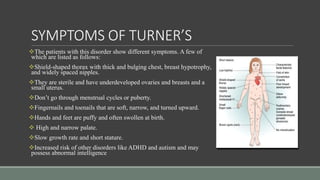 SYMPTOMS OF TURNER’S
The patients with this disorder show different symptoms. A few of
which are listed as follows:
Shield-shaped thorax with thick and bulging chest, breast hypotrophy,
and widely spaced nipples.
They are sterile and have underdeveloped ovaries and breasts and a
small uterus.
Don’t go through menstrual cycles or puberty.
Fingernails and toenails that are soft, narrow, and turned upward.
Hands and feet are puffy and often swollen at birth.
 High and narrow palate.
Slow growth rate and short stature.
Increased risk of other disorders like ADHD and autism and may
possess abnormal intelligence
 
