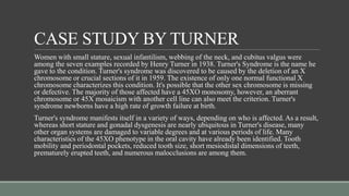 CASE STUDY BY TURNER
Women with small stature, sexual infantilism, webbing of the neck, and cubitus valgus were
among the seven examples recorded by Henry Turner in 1938. Turner's Syndrome is the name he
gave to the condition. Turner's syndrome was discovered to be caused by the deletion of an X
chromosome or crucial sections of it in 1959. The existence of only one normal functional X
chromosome characterizes this condition. It's possible that the other sex chromosome is missing
or defective. The majority of those affected have a 45XO monosomy, however, an aberrant
chromosome or 45X mosaicism with another cell line can also meet the criterion. Turner's
syndrome newborns have a high rate of growth failure at birth.
Turner's syndrome manifests itself in a variety of ways, depending on who is affected. As a result,
whereas short stature and gonadal dysgenesis are nearly ubiquitous in Turner's disease, many
other organ systems are damaged to variable degrees and at various periods of life. Many
characteristics of the 45XO phenotype in the oral cavity have already been identified. Tooth
mobility and periodontal pockets, reduced tooth size, short mesiodistal dimensions of teeth,
prematurely erupted teeth, and numerous malocclusions are among them.
 