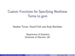 Custom Functions for Specifying Nonlinear
                     Terms to gnm

                   Heather Turner, David Firth and Andy Batchelor


                                        Department of Statistics
                                       University of Warwick, UK




H. Turner, D. Firth and A. Batchelor   ()   Custom “nonlin” Functions   UseR August 2008   1 / 17
 