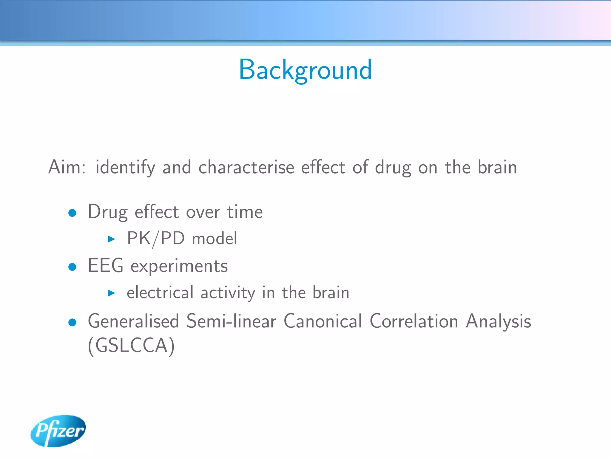Background


Aim: identify and characterise eﬀect of drug on the brain

  • Drug eﬀect over time
         PK/PD model
  • EEG experiments
         electrical activity in the brain
  • Generalised Semi-linear Canonical Correlation Analysis
    (GSLCCA)
 