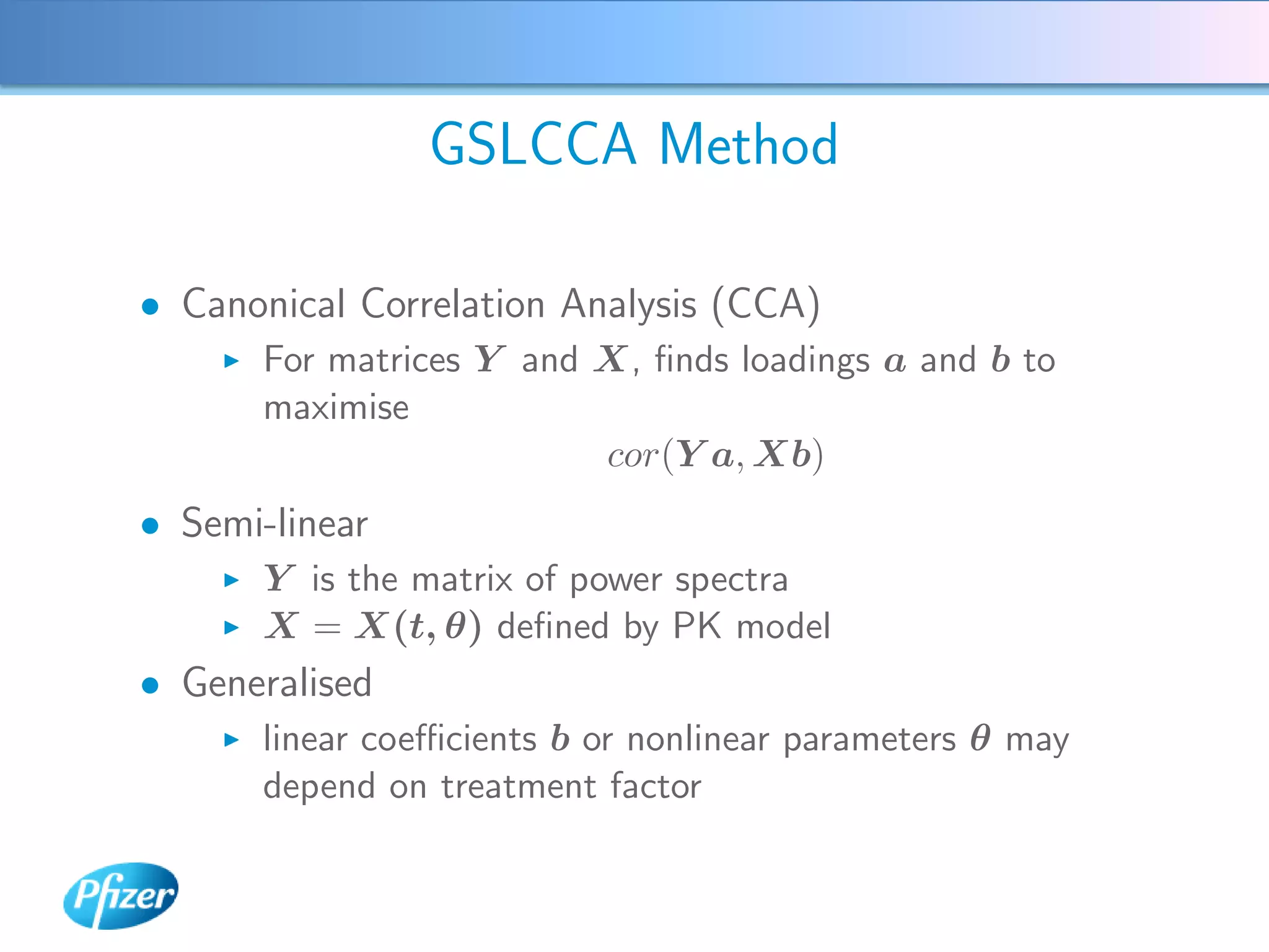 GSLCCA Method

• Canonical Correlation Analysis (CCA)
       For matrices Y and X, ﬁnds loadings a and b to
       maximise
                          cor(Y a, Xb)
• Semi-linear
       Y is the matrix of power spectra
       X = X(t, θ) deﬁned by PK model
• Generalised
       linear coeﬃcients b or nonlinear parameters θ may
       depend on treatment factor
 