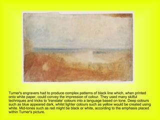 Turner's engravers had to produce complex patterns of black line which, when printed onto white paper, could convey the impression of colour. They used many skilful techniques and tricks to 'translate' colours into a language based on tone. Deep colours such as blue appeared dark, whilst lighter colours such as yellow would be created using white. Mid-tones such as red might be black or white, according to the emphasis placed within Turner's picture. 