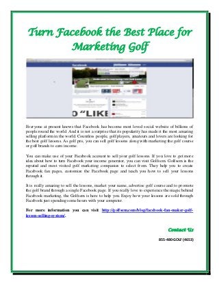 Turn Facebook the Best Place for
Marketing Golf
Everyone at present knows that Facebook has become most loved social website of billions of
people round the world. And it is not a surprise that its popularity has made it the most amazing
selling platform in the world. Countless people, golf players, amateurs and lovers are looking for
the best golf lessons. As golf pro, you can sell golf lessons along with marketing the golf course
or golf brands to earn income.
You can make use of your Facebook account to sell your golf lessons. If you love to get more
idea about how to turn Facebook your income generator, you can visit Golfsem. Golfsem is the
reputed and most visited golf marketing companies to select from. They help you to create
Facebook fan pages, customize the Facebook page and teach you how to sell your lessons
through it.
It is really amazing to sell the lessons, market your name, advertise golf course and to promote
the golf brand through a single Facebook page. If you really love to experience the magic behind
Facebook marketing, the Golfsem is here to help you. Enjoy how your lessons are sold through
Facebook just spending some hours with your computer.
For more information you can visit http://golfsem.com/blog/facebook-fan-maker-golf-
lesson-selling-system/.
Contact Us
855-480-GOLF (4653)
 