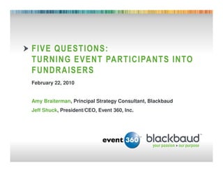 FIVE QUESTIONS:
        TURNING EVENT PARTICIPANTS INTO
        FUNDRAISERS
        February 22, 2010


        Amy Braiterman, Principal Strategy Consultant, Blackbaud
        Jeff Shuck, President/CEO, Event 360, Inc.




02/25/2011                              1
 