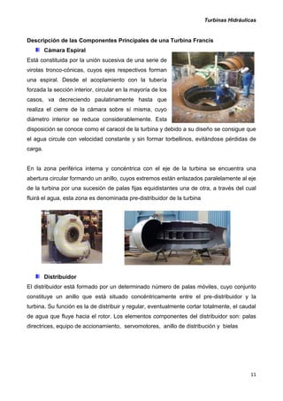Turbinas Hidráulicas
11
Descripción de las Componentes Principales de una Turbina Francis
Cámara Espiral
Está constituida por la unión sucesiva de una serie de
virolas tronco-cónicas, cuyos ejes respectivos forman
una espiral. Desde el acoplamiento con la tubería
forzada la sección interior, circular en la mayoría de los
casos, va decreciendo paulatinamente hasta que
realiza el cierre de la cámara sobre sí misma, cuyo
diámetro interior se reduce considerablemente. Esta
disposición se conoce como el caracol de la turbina y debido a su diseño se consigue que
el agua circule con velocidad constante y sin formar torbellinos, evitándose pérdidas de
carga.
En la zona periférica interna y concéntrica con el eje de la turbina se encuentra una
abertura circular formando un anillo, cuyos extremos están enlazados paralelamente al eje
de la turbina por una sucesión de palas fijas equidistantes una de otra, a través del cual
fluirá el agua, esta zona es denominada pre-distribuidor de la turbina
Distribuidor
El distribuidor está formado por un determinado número de palas móviles, cuyo conjunto
constituye un anillo que está situado concéntricamente entre el pre-distribuidor y la
turbina. Su función es la de distribuir y regular, eventualmente cortar totalmente, el caudal
de agua que fluye hacia el rotor. Los elementos componentes del distribuidor son: palas
directrices, equipo de accionamiento, servomotores, anillo de distribución y bielas
 