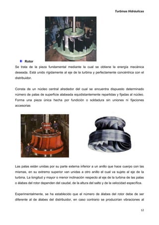 Turbinas Hidráulicas
12
Rotor
Se trata de la pieza fundamental mediante la cual se obtiene la energía mecánica
deseada. Está unido rígidamente al eje de la turbina y perfectamente concéntrica con el
distribuidor.
Consta de un núcleo central alrededor del cual se encuentra dispuesto determinado
número de palas de superficie alabeada equidistantemente repartidas y fijadas al núcleo.
Forma una pieza única hecha por fundición o soldadura sin uniones ni fijaciones
accesorias
Las palas están unidas por su parte externa inferior a un anillo que hace cuerpo con las
mismas, en su extremo superior van unidas a otro anillo el cual va sujeto al eje de la
turbina. La longitud y mayor o menor inclinación respecto al eje de la turbina de las palas
o álabes del rotor dependen del caudal, de la altura del salto y de la velocidad específica.
Experimentalmente, se ha establecido que el número de álabes del rotor debe de ser
diferente al de álabes del distribuidor, en caso contrario se producirían vibraciones al
 