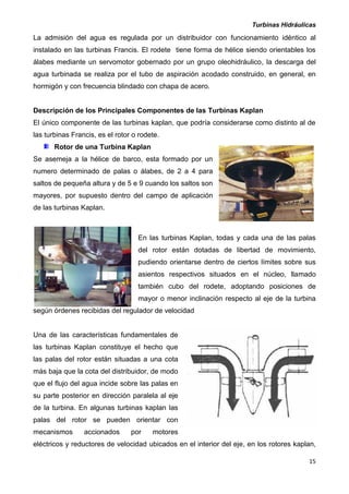 Turbinas Hidráulicas
15
La admisión del agua es regulada por un distribuidor con funcionamiento idéntico al
instalado en las turbinas Francis. El rodete tiene forma de hélice siendo orientables los
álabes mediante un servomotor gobernado por un grupo oleohidráulico, la descarga del
agua turbinada se realiza por el tubo de aspiración acodado construido, en general, en
hormigón y con frecuencia blindado con chapa de acero.
Descripción de los Principales Componentes de las Turbinas Kaplan
El único componente de las turbinas kaplan, que podría considerarse como distinto al de
las turbinas Francis, es el rotor o rodete.
Rotor de una Turbina Kaplan
Se asemeja a la hélice de barco, esta formado por un
numero determinado de palas o álabes, de 2 a 4 para
saltos de pequeña altura y de 5 e 9 cuando los saltos son
mayores, por supuesto dentro del campo de aplicación
de las turbinas Kaplan.
En las turbinas Kaplan, todas y cada una de las palas
del rotor están dotadas de libertad de movimiento,
pudiendo orientarse dentro de ciertos límites sobre sus
asientos respectivos situados en el núcleo, llamado
también cubo del rodete, adoptando posiciones de
mayor o menor inclinación respecto al eje de la turbina
según órdenes recibidas del regulador de velocidad
Una de las características fundamentales de
las turbinas Kaplan constituye el hecho que
las palas del rotor están situadas a una cota
más baja que la cota del distribuidor, de modo
que el flujo del agua incide sobre las palas en
su parte posterior en dirección paralela al eje
de la turbina. En algunas turbinas kaplan las
palas del rotor se pueden orientar con
mecanismos accionados por motores
eléctricos y reductores de velocidad ubicados en el interior del eje, en los rotores kaplan,
 