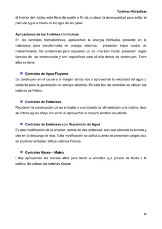 Turbinas Hidráulicas
16
el interior del núcleo está lleno de aceite a fin de producir la estanqueidad para evitar el
paso de agua a través de los ejes de las palas
Aplicaciones de las Turbinas Hidráulicas
En las centrales hidroeléctricas, aprovechan la energía hidráulica presente en la
naturaleza para transformarla en anergia eléctrica, presentan bajos costos de
mantenimiento. No contaminan pero requieren un de inversión inicial, presentan largos
tiempos de de construcción y son específicos para el sitio donde se construyen. Entre
ellas se tiene:
Centrales de Agua Fluyente
Se construyen en el cause o al margen de los ríos y aprovechan la velocidad del agua o
corriente para la generación de energía eléctrica. En este tipo de centrales se utilizan las
turbinas de Pelton.
Centrales de Embalses
Requieren la construcción de un embalse y una tubería de alimentación a la turbina, ésta
se coloca aguas abajo con el fin de aprovechar el cabezal estático resultante
Centrales de Embalses con Reposición de Agua
Es una modificación de la anterior, consta de dos embalses; uno que alimenta la turbina y
otro en la descarga de ésta. Esta modificación se aplica cuando se presentan cargas pico
en el primer embalse. Utiliza turbinas Francis.
Centrales Mareo – Motriz
Estas aprovechan las mareas altas para llenar el embalse que provee de fluido a la
turbina. Se utilizan las turbinas Kaplan
 