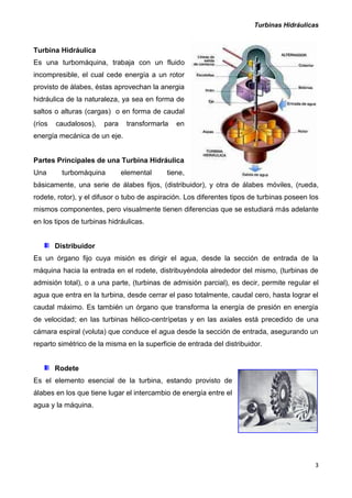 Turbinas Hidráulicas
3
Turbina Hidráulica
Es una turbomáquina, trabaja con un fluido
incompresible, el cual cede energía a un rotor
provisto de álabes, éstas aprovechan la anergia
hidráulica de la naturaleza, ya sea en forma de
saltos o alturas (cargas) o en forma de caudal
(ríos caudalosos), para transformarla en
energía mecánica de un eje.
Partes Principales de una Turbina Hidráulica
Una turbomáquina elemental tiene,
básicamente, una serie de álabes fijos, (distribuidor), y otra de álabes móviles, (rueda,
rodete, rotor), y el difusor o tubo de aspiración. Los diferentes tipos de turbinas poseen los
mismos componentes, pero visualmente tienen diferencias que se estudiará más adelante
en los tipos de turbinas hidráulicas.
Distribuidor
Es un órgano fijo cuya misión es dirigir el agua, desde la sección de entrada de la
máquina hacia la entrada en el rodete, distribuyéndola alrededor del mismo, (turbinas de
admisión total), o a una parte, (turbinas de admisión parcial), es decir, permite regular el
agua que entra en la turbina, desde cerrar el paso totalmente, caudal cero, hasta lograr el
caudal máximo. Es también un órgano que transforma la energía de presión en energía
de velocidad; en las turbinas hélico-centrípetas y en las axiales está precedido de una
cámara espiral (voluta) que conduce el agua desde la sección de entrada, asegurando un
reparto simétrico de la misma en la superficie de entrada del distribuidor.
Rodete
Es el elemento esencial de la turbina, estando provisto de
álabes en los que tiene lugar el intercambio de energía entre el
agua y la máquina.
 