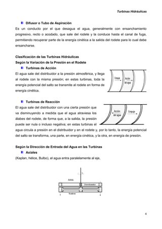 Turbinas Hidráulicas
4
Difusor o Tubo de Aspiración
Es un conducto por el que desagua el agua, generalmente con ensanchamiento
progresivo, recto o acodado, que sale del rodete y la conduce hasta el canal de fuga,
permitiendo recuperar parte de la energía cinética a la salida del rodete para lo cual debe
ensancharse.
Clasificación de las Turbinas Hidráulicas
Según la Variación de la Presión en el Rodete
Turbinas de Acción
El agua sale del distribuidor a la presión atmosférica, y llega
al rodete con la misma presión; en estas turbinas, toda la
energía potencial del salto se transmite al rodete en forma de
energía cinética.
Turbinas de Reacción
El agua sale del distribuidor con una cierta presión que
va disminuyendo a medida que el agua atraviesa los
álabes del rodete, de forma que, a la salida, la presión
puede ser nula o incluso negativa; en estas turbinas el
agua circula a presión en el distribuidor y en el rodete y, por lo tanto, la energía potencial
del salto se transforma, una parte, en energía cinética, y la otra, en energía de presión.
Según la Dirección de Entrada del Agua en las Turbinas
Axiales
(Kaplan, hélice, Bulbo), el agua entra paralelamente al eje,
 
