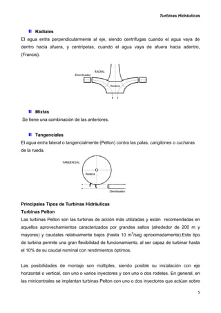 Turbinas Hidráulicas
5
Radiales
El agua entra perpendicularmente al eje, siendo centrífugas cuando el agua vaya de
dentro hacia afuera, y centrípetas, cuando el agua vaya de afuera hacia adentro,
(Francis).
Mixtas
Se tiene una combinación de las anteriores.
Tangenciales
El agua entra lateral o tangencialmente (Pelton) contra las palas, cangilones o cucharas
de la rueda.
Principales Tipos de Turbinas Hidráulicas
Turbinas Pelton
Las turbinas Pelton son las turbinas de acción más utilizadas y están recomendadas en
aquellos aprovechamientos caracterizados por grandes saltos (alrededor de 200 m y
mayores) y caudales relativamente bajos (hasta 10 m3
/seg aproximadamente).Este tipo
de turbina permite una gran flexibilidad de funcionamiento, al ser capaz de turbinar hasta
el 10% de su caudal nominal con rendimientos óptimos.
Las posibilidades de montaje son múltiples, siendo posible su instalación con eje
horizontal o vertical, con uno o varios inyectores y con uno o dos rodetes. En general, en
las minicentrales se implantan turbinas Pelton con uno o dos inyectores que actúan sobre
 