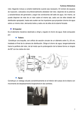 Turbinas Hidráulicas
7
rotor, llegando incluso a cortarlo totalmente cuando sea necesario. El número de equipos
de inyección, colocados circunferencialmente alrededor del rotor, depende de la potencia
y características del generador y según las condiciones del salto de agua. Así mismo, se
puede disponer de más de un rotor sobre el mismo eje, cada uno de ellos dotado del
distribuidor apropiado, hasta seis suelen ser los inyectores que proyectan chorros de agua
sobre un mismo rotor, derivando todos y cada uno de ellos de la tubería forzada
El Inyector
Es el elemento mecánico destinado a dirigir y regular el chorro de agua. Está compuesto
por:
Tobera
Constituye una boquilla, con orificio de sección circular de un diámetro entre 5 y 30 cm,
instalada al final de la cámara de distribución. Dirige el chorro de agua, tangencialmente
hacia la periferia del rotor, de tal modo que la prolongación de la tobera forma un ángulo
de 90º con los radios de rotor
Aguja
Constituye un vástago situado concéntricamente en el interior del cuerpo de la tobera con
movimiento de desplazamiento longitudinal en dos sentidos.
 