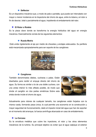 Turbinas Hidráulicas
8
Deflector
Es un dispositivo mecánico que, a modo de pala o pantalla, que puede ser intercalado con
mayor o menor incidencia en la trayectoria del chorro de agua, entre la tobera y el rotor a
fin de desviar, total o parcialmente el agua, impidiendo el embalamiento del rotor.
El Rotor o Rodete
Es la pieza clave donde se transforma la energía hidráulica del agua en energía
mecánica. Esencialmente consta de los siguientes elementos:
Rueda Motriz
Está unida rígidamente al eje por medio de chavetas y anclajes adecuados. Su periferia
está mecanizada apropiadamente para ser soporte de los cangilones
Cangilones
También denominados álabes, cucharas o palas. Están
diseñados para recibir el empuje directo del chorro de
agua. Su forma es similar a la de una doble cuchara, con
una arista interior lo más afilada posible, de modo que
divide al cangilón en dos partes simétricas Sobre esta
arista donde incide el chorro de agua.
Actualmente para rotores de cualquier tamaño, los cangilones están forjados con la
misma rueda, formando pieza única, lo cual permite una economía en la construcción y
mayor seguridad de funcionamiento, dado el impacto inicial del agua que han de soportar
en el momento del arranque, la fuerza centrífuga alcanzada en caso de embalamiento.
La Carcasa
Es la envoltura metálica que cubre los inyectores, el rotor y los otros elementos
mecánicos de la turbina. Su principal objetivo es evitar que el agua salpique al exterior
 