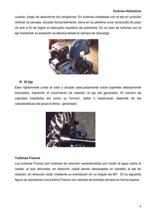 Turbinas Hidráulicas
9
cuando, luego de abandonar los cangilones. En turbinas instaladas con el eje en posición
vertical, la carcasa, situada horizontalmente, tiene en su periferia unos conductos de paso
de aire a fin de lograr el adecuado equilibrio de presiones. En el caso de turbinas con el
eje horizontal, la aireación se efectúa desde la cámara de descarga.
El Eje
Esta rígidamente unido al rotor y situado adecuadamente sobre cojinetes debidamente
lubricados, transmite el movimiento de rotación al eje del generador. El número de
cojinetes instalados así como su función, radial o radial-axial, depende de las
características del grupo turbina - generador.
Turbinas Francis
Las turbinas Francis son turbinas de reacción caracterizadas por incidir el agua sobre el
rodete, al que atraviesa, en dirección radial siendo descargada en paralelo al eje de
rotación, en dirección axial, mediante su orientación en un ángulo de 90º. En la siguiente
figura se representa una turbina Francis con cámara de entrada cerrada en forma espiral.
 
